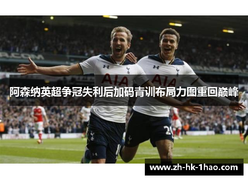 阿森纳英超争冠失利后加码青训布局力图重回巅峰