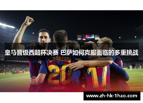 皇马晋级西超杯决赛 巴萨如何克服面临的多重挑战