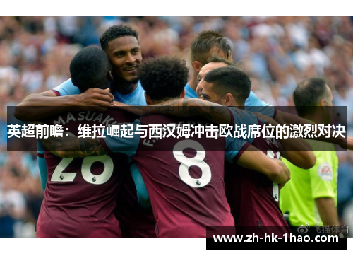 英超前瞻：维拉崛起与西汉姆冲击欧战席位的激烈对决