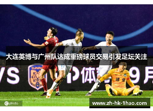 大连英博与广州队达成重磅球员交易引发足坛关注