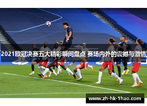 2021欧冠决赛五大精彩瞬间盘点 赛场内外的震撼与激情