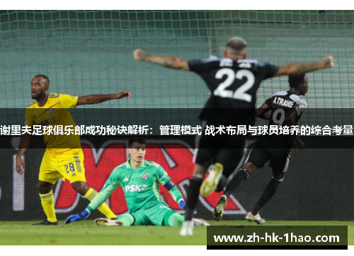 谢里夫足球俱乐部成功秘诀解析：管理模式 战术布局与球员培养的综合考量