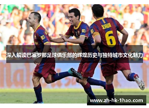 深入解读巴塞罗那足球俱乐部的辉煌历史与独特城市文化魅力